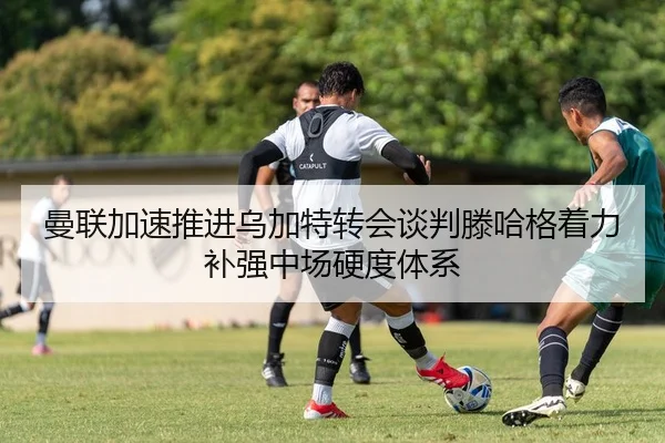 曼联加速推进乌加特转会谈判滕哈格着力补强中场硬度体系
